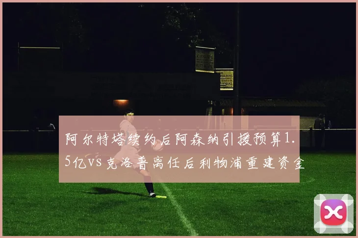 阿尔特塔续约后阿森纳引援预算1.5亿vs克洛普离任后利物浦重建资金仅8000万,英超豪门转型路径分化__br_