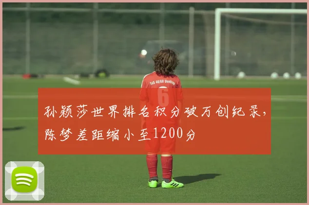 孙颖莎世界排名积分破万创纪录,陈梦差距缩小至1200分
