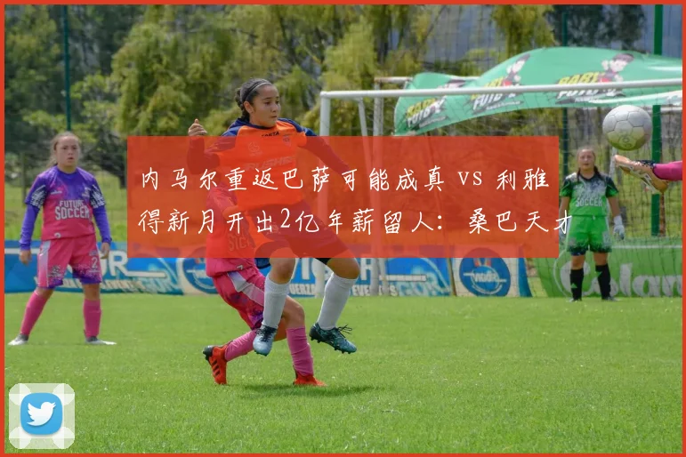 内马尔重返巴萨可能成真 vs 利雅得新月开出2亿年薪留人：桑巴天才何去何从