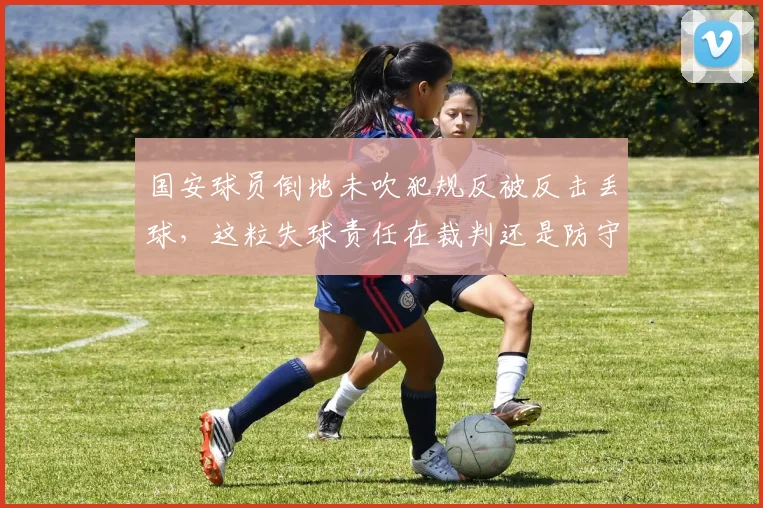 国安球员倒地未吹犯规反被反击丢球，这粒失球责任在裁判还是防守？