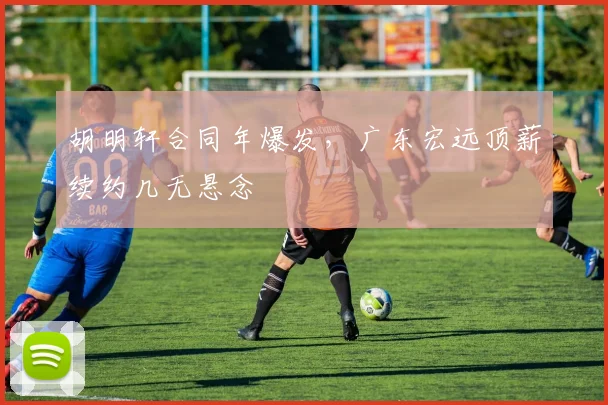 胡明轩合同年爆发，广东宏远顶薪续约几无悬念