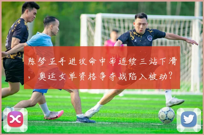 陈梦正手进攻命中率连续三站下滑,奥运女单资格争夺战陷入被动?