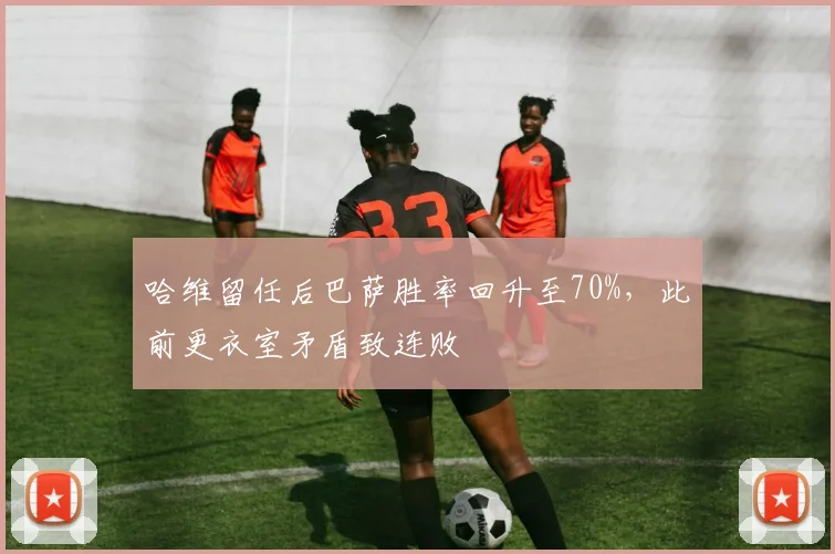 哈维留任后巴萨胜率回升至70%，此前更衣室矛盾致连败