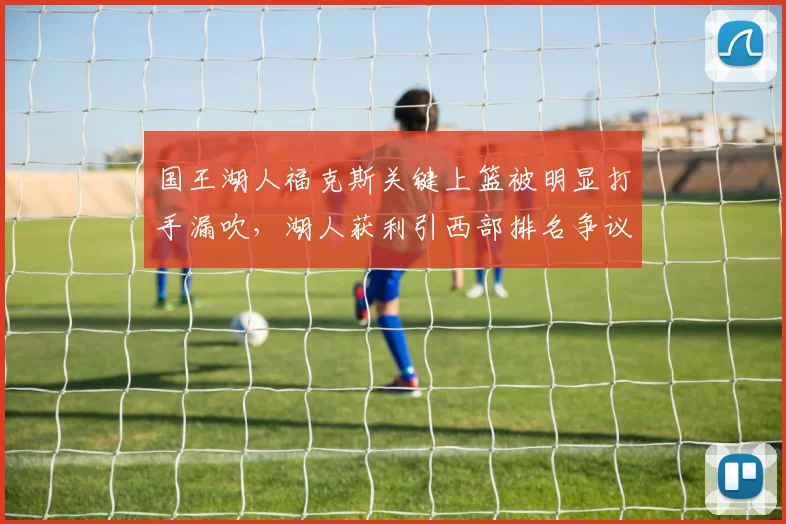 国王湖人福克斯关键上篮被明显打手漏吹,湖人获利引西部排名争议。